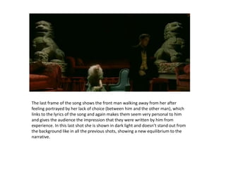 The last frame of the song shows the front man walking away from her after feeling portrayed by her lack of choice (between him and the other man), which links to the lyrics of the song and again makes them seem very personal to him and gives the audience the impression that they were written by him from experience. In this last shot she is shown in dark light and doesn’t stand out from the background like in all the previous shots, showing a new equilibrium to the narrative.