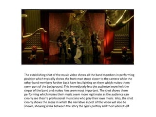 The establishing shot of the music video shows all the band members in performing position which typically shows the front man stood closer to the camera while the other band members further back have less lighting on them which makes them seem part of the background. This immediately lets the audience know he’s the singer of the band and makes him seem most important. The shot shows them performing which makes their music seem more legitimate as the audience can clearly see they’re professional musicianswho play their own music. Also, the shot clearly shows the scene in which the narrative aspect of the video will also be shown, showing a link between the story the lyrics portray and their video itself.