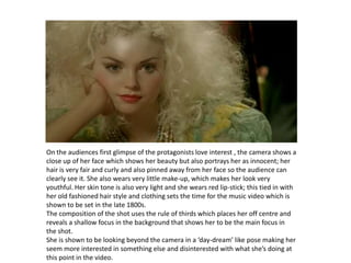 On the audiences first glimpse of the protagonists love interest , the camera shows a close up of her facewhich shows her beauty but also portrays her as innocent; her hair is very fair and curly and also pinned away from her face so the audience can clearly see it. She also wears very little make-up, which makes her look very youthful. Her skin tone is also very light and she wears red lip-stick; this tied in with her old fashioned hair style and clothing sets the time for the music video which is shown to be set in the late 1800s.The composition of the shot uses the rule of thirds which places her off centre and reveals a shallow focus in the background that shows her to be the main focus in the shot. She is shown to be looking beyond the camera in a ‘day-dream’ like pose making her seem more interested in something else and disinterested with what she’s doing at this point in the video.