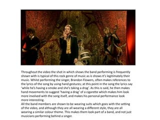 Throughout the video the shot in which shows the band performing is frequently shown with is typical of this rock genre of music as is shows it’s legitimately their music. Whilst performing the singer, Brandon Flowers, often makes references to the lyrics of the song by using hand gestures; at this point in the song the lyrics say ‘while he’s having a smoke and she’s taking a drag’. As this is said, he then makes hand movements to suggest ‘having a drag’ of a cigarette which makes him look more involved with the song itself, and makes his personal performance look more interesting.All the band members are shown to be wearing suits which goes with the setting of the video, and although they are all wearing a different style, they are all wearing a similar colour theme. This makes them look part of a band, and not just musicians performing behind a singer.