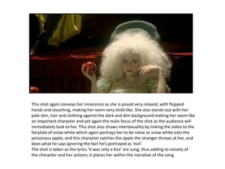 This shot again conveys her innocence as she is posed very relaxed, with flopped hands and slouching, making her seem very child-like. She also stands out with her pale skin, hair and clothing against the dark and dim background making her seem like an important character and yet again the main focus of the shot as the audience will immediately look to her. This shot also shows intertexuality bylinking the video to the fairytale of snow white which again portrays her to be naive as snow white eats the poisonous apple, and this character catches the apple the stranger throws at her, and does what he says ignoring the fact he’s portrayed as ‘evil’.The shot is taken as the lyrics ‘it was only a kiss’ are sung, thus adding to naivety of the character and her actions; it places her within the narrative of the song.