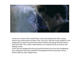 A close up is shown of the couples faces as the look towards each other  giving intense eye-contact which connotes ‘love’; this ties in with the visual metaphor in the background as sparks fly around them when fireworks literally go off when they’re with each other. This is often made reference to in typical scenes of romance and feelings of love.In this shot the background colours go with the bluish tint on her face and glowing hair, making her look more suited for this background then the previous scenes, which makes her seem happier here. 