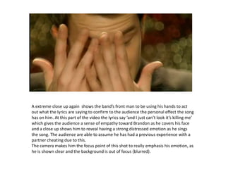 A extreme close up again  shows the band’s front man to be using his hands to act out what the lyrics are saying to confirm to the audience the personal effect the song has on him. At this part of the video the lyrics say ‘and I just can’t look it’s killing me’ which gives the audience a sense of empathy toward Brandon as he covers his face and a close up shows him to revealhavinga strong distressed emotion as he sings the song. The audience are able to assume he has had a previous experience with a partner cheating due to this. The camera makes him the focus point of this shot to really emphasis his emotion, as he is shown clear and the background is out of focus (blurred).