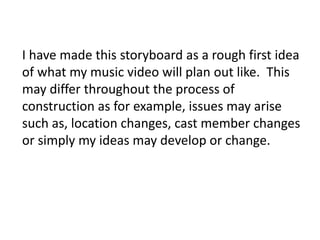 I have made this storyboard as a rough first idea
of what my music video will plan out like. This
may differ throughout the process of
construction as for example, issues may arise
such as, location changes, cast member changes
or simply my ideas may develop or change.
