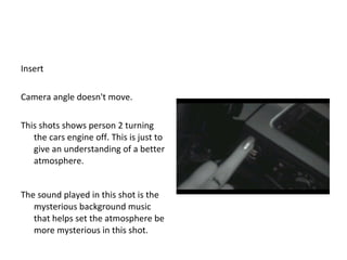 Insert Camera angle doesn't move.  This shots shows person 2 turning the cars engine off. This is just to give an understanding of a better atmosphere.  The sound played in this shot is the  mysterious background music that helps set the atmosphere be more mysterious in this shot.  