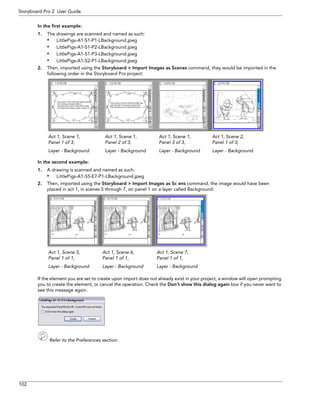 102 
Storyboard Pro 2 User Guide 
In the first example: 
1.The drawings are scanned and named as such: 
•LittlePigs-A1-S1-P1-LBackground.jpeg 
•LittlePigs-A1-S1-P2-LBackground.jpeg 
•LittlePigs-A1-S1-P3-LBackground.jpeg 
•LittlePigs-A1-S2-P1-LBackground.jpeg 
2.Then, imported using the Storyboard > Import Images as Scenes command, they would be imported in the following order in the Storyboard Pro project: 
In the second example: 
1.A drawing is scanned and named as such: 
•LittlePigs-A1-S5-E7-P1-LBackground.jpeg 
2.Then, imported using the Storyboard > Import Images as Sc ens command, the image would have been placed in act 1, in scenes 5 through 7, on panel 1 on a layer called Background: 
If the element you are set to create upon import does not already exist in your project, a window will open prompting you to create the element, or cancel the operation. Check the Don’t show this dialog again box if you never want to see this message again. 
Refer to the Preferences section. 
Act 1, Scene 1, Panel 1 of 3, Layer - BackgroundAct 1, Scene 1, Panel 2 of 3, Layer - BackgroundAct 1, Scene 1, Panel 3 of 3, Layer - BackgroundAct 1, Scene 2, Panel 1 of 3, Layer - Background 
Act 1, Scene 5, Panel 1 of 1, Layer - BackgroundAct 1, Scene 6, Panel 1 of 1, Layer - BackgroundAct 1, Scene 7, Panel 1 of 1, Layer - Background  