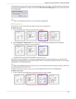 Chapter 4: Script and Panels Scenes and Panels 
103 
If the element you are set to create upon import does already exist in your project, a window will open prompting you to remove the original element, or keep it. Check off the Don’t show this dialog again box if you never want to see this message again. 
Refer to the Preferences section for more information regarding this. 
Deleting Scenes 
If you have one or more scenes that you need to remove, you can easily do so. 
To delete one scene: 
1.In the Thumbnails view, select the scene you need to delete. 
2.Select Storyboard > Delete Scene from the top menu or use the default keyboard shortcut [Delete]. 
The selected scene is deleted from your storyboard. 
The Delete Scene command will only delete one scene at a time. 
Note: When a scene is deleted, or a new scene is inserted between two pre-existing scenes, you will notice the 
numbering of the scenes will be out of order. By default, there is no automatic renaming of scenes. You can change 
this behaviour in the Preferences Panel. 
Refer to the Preferences section to learn more. You can also simply rename the scenes you need to, refer to the 
Renaming Scenes section to learn how. 
To delete more than one scene at once, you can use the Delete Panel command, or the [Delete] key. 
To delete many scenes: 
1.In the Thumbnails view, [Shift]+click to select the scenes you need to delete.  