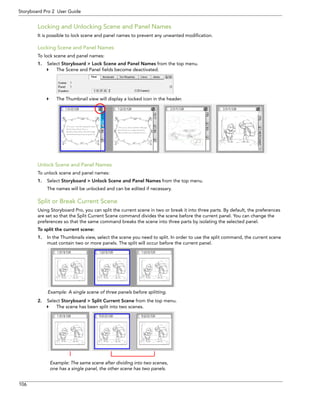 106 
Storyboard Pro 2 User Guide 
Locking and Unlocking Scene and Panel Names 
It is possible to lock scene and panel names to prevent any unwanted modification. 
Locking Scene and Panel Names 
To lock scene and panel names: 
1.Select Storyboard > Lock Scene and Panel Names from the top menu. 
The Scene and Panel fields become deactivated. 
The Thumbnail view will display a locked icon in the header. 
Unlock Scene and Panel Names 
To unlock scene and panel names: 
1.Select Storyboard > Unlock Scene and Panel Names from the top menu. 
The names will be unlocked and can be edited if necessary. 
Split or Break Current Scene 
Using Storyboard Pro, you can split the current scene in two or break it into three parts. By default, the preferences are set so that the Split Current Scene command divides the scene before the current panel. You can change the preferences so that the same command breaks the scene into three parts by isolating the selected panel. 
To split the current scene: 
1.In the Thumbnails view, select the scene you need to split. In order to use the split command, the current scene must contain two or more panels. The split will occur before the current panel. 
2.Select Storyboard > Split Current Scene from the top menu. 
The scene has been split into two scenes. 
Example: A single scene of three panels before splitting. 
Example: The same scene after dividing into two scenes, one has a single panel, the other scene has two panels.  