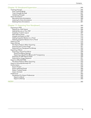 Contents 
9 
Chapter 10: Storyboard Supervision ...............................................................................................................295 
Tracking Changes ...................................................................................................................................................296 
Auto Tracking Mode ...........................................................................................................................................296 
Track Changes By Date ......................................................................................................................................297 
Validating Changes .............................................................................................................................................298 
Voice Annotations ...................................................................................................................................................300 
Recording Voice Annotations .............................................................................................................................300 
Listening to Voice Annotations ...........................................................................................................................301 
Deleting Voice Annotations ................................................................................................................................301 
Chapter 11: Exporting Your Storyboard........................................................................................................303 
Exporting to PDF ...................................................................................................................................................304 
Setting Up a PDF Export ...................................................................................................................................304 
Adding Security to Your PDF .............................................................................................................................306 
Creating a Custom Layout .................................................................................................................................307 
PDF Options Panel ............................................................................................................................................314 
Analyse and Export to PDF ................................................................................................................................315 
Adding Snapshot Markers to a Panel ................................................................................................................318 
Deleting Snapshot Markers from a Panel ..........................................................................................................318 
Export to CSV ........................................................................................................................................................319 
Export Bitmap ........................................................................................................................................................320 
File Name Patterns When Exporting ..................................................................................................................320 
Exporting the Current Image .............................................................................................................................321 
Exporting Your Storyboard to Bitmap ................................................................................................................322 
Exporting a Movie .................................................................................................................................................324 
Exporting a QuickTime Movie ...........................................................................................................................324 
QuickTime Movie Settings .............................................................................................................................326 
Exporting a QuickTime Movie with Transparency .........................................................................................328 
Exporting an SWF Movie (Flash) ........................................................................................................................329 
Exporting an Image Sequence ..........................................................................................................................331 
Export to EDL/AAF/XML ........................................................................................................................................333 
File Name Patterns When Exporting ..................................................................................................................333 
Export to Animate/Animate Pro .............................................................................................................................337 
Conformation ..........................................................................................................................................................339 
Export Project .....................................................................................................................................................339 
Export Selected Panels ......................................................................................................................................340 
Export Tracked Panels ........................................................................................................................................340 
Import Animatic .................................................................................................................................................341 
Preferences ............................................................................................................................................................342 
Storyboard Pro Export Preferences ...................................................................................................................342 
Export to Movie .............................................................................................................................................342 
Export to Bitmap ...........................................................................................................................................343 
INDEX ..........................................................................................................................................................................345  