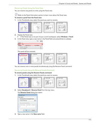 Chapter 4: Script and Panels Scenes and Panels 
111 
Renaming Panels Using the Panel View 
You can rename one panel at a time using the Panel view. 
Refer to the Panel Information section to learn more about the Panel view. 
To rename a panel from the Panel view: 
1.In the Thumbnails view, select the panel you want to rename. 
2.Display the Panel view. 
If the Panel view is not part of your current workspace, select Windows > Panel. 
3.In the Panel view, type a new name in the Panel field and press [Enter] to validate. 
The panel will be renamed. 
You can rename one or more panels simultaneously using the Rename Panel command. 
Renaming Panels Using the Rename Panels Command 
To rename panels using the Rename Panels command: 
1.In the Thumbnails view, select the panel you want to rename. 
2.Select Storyboard > Rename Panel from the top menu. 
The Rename Panel dialog box opens. 
3.Type a new name in the New name field.  