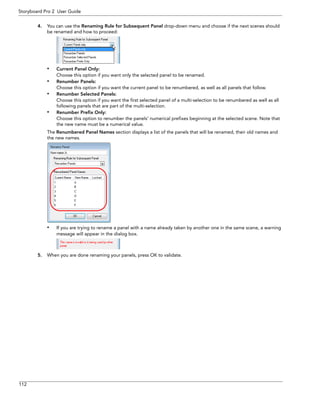 112 
Storyboard Pro 2 User Guide 
4.You can use the Renaming Rule for Subsequent Panel drop-down menu and choose if the next scenes should be renamed and how to proceed: 
•Current Panel Only: 
Choose this option if you want only the selected panel to be renamed. 
•Renumber Panels: 
Choose this option if you want the current panel to be renumbered, as well as all panels that follow. 
•Renumber Selected Panels: 
Choose this option if you want the first selected panel of a multi-selection to be renumbered as well as all following panels that are part of the multi-selection. 
•Renumber Prefix Only: 
Choose this option to renumber the panels’ numerical prefixes beginning at the selected scene. Note that the new name must be a numerical value. 
The Renumbered Panel Names section displays a list of the panels that will be renamed, their old names and the new names. 
•If you are trying to rename a panel with a name already taken by another one in the same scene, a warning message will appear in the dialog box. 
5.When you are done renaming your panels, press OK to validate.  