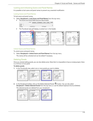 Chapter 4: Script and Panels Scenes and Panels 
113 
Locking and Unlocking Scene and Panel Names 
It is possible to lock scene and panel names to prevent any unwanted modification. 
Locking Scene and Panel Names 
To lock scene and panel names: 
1.Select Storyboard > Lock Scene and Panel Names from the top menu. 
The Scene and Panel fields become deactivated. 
The Thumbnail view will display a Locked icon in the header. 
Unlock Scene and Panel Names 
To unlock scene and panel names: 
1.Select Storyboard > Unlock Scene and Panel Names from the top menu. 
The names will be unlocked and can be edited if necessary. 
Deleting Panels 
Once you started adding panels, you can also delete some. Note that it is impossible to have an empty project, there is a minimum of one panel. 
To delete panels: 
1.In the Thumbnails view, select one or more panels you want to delete. 
2.In the Storyboard toolbar, click on the Delete Selected Panels button. You can also select 
Storyboard > Delete Selected Panels from the top menu or use the default keyboard shortcut [Delete]. 
The selected panels are deleted from your storyboard.  