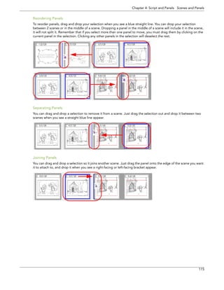 Chapter 4: Script and Panels Scenes and Panels 
115 
Reordering Panels 
To reorder panels, drag and drop your selection when you see a blue straight line. You can drop your selection between 2 scenes or in the middle of a scene. Dropping a panel in the middle of a scene will include it in the scene, it will not split it. Remember that if you select more than one panel to move, you must drag them by clicking on the current panel in the selection. Clicking any other panels in the selection will deselect the rest. 
Separating Panels 
You can drag and drop a selection to remove it from a scene. Just drag the selection out and drop it between two scenes when you see a straight blue line appear. 
Joining Panels 
You can drag and drop a selection so it joins another scene. Just drag the panel onto the edge of the scene you want it to attach to, and drop it when you see a right-facing or left-facing bracket appear.  
