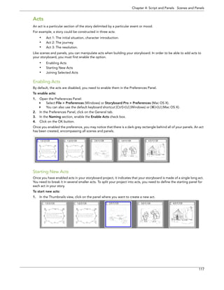 Chapter 4: Script and Panels Scenes and Panels 
117 
Acts 
An act is a particular section of the story delimited by a particular event or mood. 
For example, a story could be constructed in three acts: 
•Act 1: The initial situation, character introduction. 
•Act 2: The journey. 
•Act 3: The resolution. 
Like scenes and panels, you can manipulate acts when building your storyboard. In order to be able to add acts to your storyboard, you must first enable the option. 
•Enabling Acts 
•Starting New Acts 
•Joining Selected Acts 
Enabling Acts 
By default, the acts are disabled, you need to enable them in the Preferences Panel. 
To enable acts: 
1.Open the Preferences Panel: 
Select File > Preferences (Windows) or Storyboard Pro > Preferences (Mac OS X). 
You can also use the default keyboard shortcut [Ctrl]+[U] (Windows) or []+[U] (Mac OS X). 
2.In the Preferences Panel, click on the General tab. 
3.In the Naming section, enable the Enable Acts check box. 
4.Click on the OK button. 
Once you enabled the preference, you may notice that there is a dark grey rectangle behind all of your panels. An act has been created, encompassing all scenes and panels. 
Starting New Acts 
Once you have enabled acts in your storyboard project, it indicates that your storyboard is made of a single long act. You need to break it in several smaller acts. To split your project into acts, you need to define the starting panel for each act in your story. 
To start new acts: 
1.In the Thumbnails view, click on the panel where you want to create a new act.  
