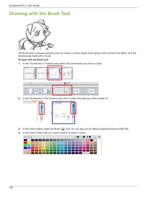 130 
Storyboard Pro 2 User Guide 
Drawing with the Brush Tool 
The Brush tool is pressure sensitive and can create a contour shape which gives a thick and thin line effect, as if the drawing was made with a brush. 
To draw with the Brush tool: 
1.In the Thumbnails or Timeline view, select the panel where you want to draw. 
2.In the Thumbnails or the Camera view, click to select the layer you wish to draw on. 
3.In the Tools toolbar, select the Brush tool. You can also use the default keyboard shortcut [Alt]+[B]. 
4.In the Colour View, click on a colour swatch to select a colour.  