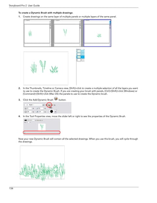 134 
Storyboard Pro 2 User Guide 
To create a Dynamic Brush with multiple drawings: 
1.Create drawings on the same layer of multiple panels or multiple layers of the same panel. 
2.In the Thumbnails, Timeline or Camera view, [Shift]+click to create a multiple selection of all the layers you want to use to create the Dynamic Brush. If you are creating your brush with panels, [Ctrl]+[Shift]+click (Windows) or [Command]+[Shift]+click (Mac OS) the panels to use to create the Dynamic brush. 
3.Click the Add Dynamic Brush button. 
4.In the Tool Properties view, move the slider left or right to see the properties of the Dynamic Brush. 
Now your new Dynamic Brush will contain all the selected drawings. When you use this brush, you will cycle through the drawings.  