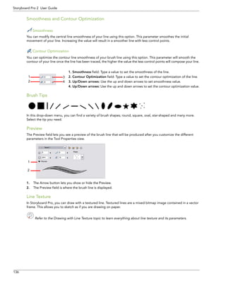 136 
Storyboard Pro 2 User Guide 
Smoothness and Contour Optimization 
Smoothness 
You can modify the central line smoothness of your line using this option. This parameter smoothes the initial movement of your line. Increasing the value will result in a smoother line with less control points. 
Contour Optimization 
You can optimize the contour line smoothness of your brush line using this option. This parameter will smooth the contour of your line once the line has been traced, the higher the value the less control points will compose your line. 
1. Smoothness field: Type a value to set the smoothness of the line. 
2. Contour Optimization field: Type a value to set the contour optimization of the line. 
3. Up/Down arrows: Use the up and down arrows to set smoothness value. 
4. Up/Down arrows: Use the up and down arrows to set the contour optimization value. 
Brush Tips 
In this drop-down menu, you can find a variety of brush shapes; round, square, oval, star-shaped and many more. Select the tip you need. 
Preview 
The Preview field lets you see a preview of the brush line that will be produced after you customize the different parameters in the Tool Properties view. 
1.The Arrow button lets you show or hide the Preview. 
2.The Preview field is where the brush line is displayed. 
Line Texture 
In Storyboard Pro, you can draw with a textured line. Textured lines are a mixed bitmap image contained in a vector frame. This allows you to sketch as if you are drawing on paper. 
Refer to the Drawing with Line Texture topic to learn everything about line texture and its parameters. 
1 
2 
3 
4 
21  