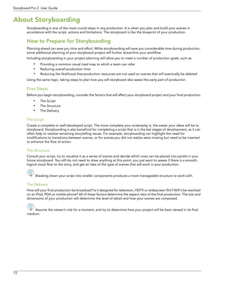 12 
Storyboard Pro 2 User Guide 
About Storyboarding 
Storyboarding is one of the most crucial steps in any production. It is when you plan and build your scenes in accordance with the script, actions and limitations. The storyboard is like the blueprint of your production. 
How to Prepare for Storyboarding 
Planning ahead can save you time and effort. While storyboarding will save you considerable time during production, some additional planning of your storyboard project will further streamline your workflow. 
Including storyboarding in your project planning will allow you to meet a number of production goals, such as: 
•Providing a common visual road map to which a team can refer 
•Reducing overall production time 
•Reducing the likelihood that production resources are not used on scenes that will eventually be deleted 
Using the same logic, taking steps to plan how you will storyboard also eases this early part of production. 
First Steps 
Before you begin storyboarding, consider the factors that will affect your storyboard project and your final production. 
•The Script 
•The Structure 
•The Delivery 
The Script 
Create a complete or well-developed script. The more complete your screenplay is, the easier your ideas will be to storyboard. Storyboarding is also beneficial for completing a script that is in the last stages of development, as it can often help to resolve remaining storytelling issues. For example, storyboarding can highlight the need for modifications to transitions between scenes, or for scenes you did not realize were missing but need to be inserted to enhance the flow of action. 
The Structure 
Consult your script, try to visualize it as a series of scenes and decide which ones can be placed into panels in your future storyboard. You still do not need to draw anything at this point; you just want to assess if there is a smooth, logical visual flow to the story, and get an idea of the type of scenes that will work in your production. 
Breaking down your script into smaller components produces a more manageable structure to work with. 
The Delivery 
How will your final production be broadcast? Is it designed for television, HDTV or widescreen film? Will it be watched on an iPod, PDA or mobile phone? All of these factors determine the aspect ratio of the final production. The size and dimensions of your production will determine the level of detail and how your scenes are composed. 
Assume the viewer’s role for a moment, and try to determine how your project will be best viewed in its final 
medium. 
 