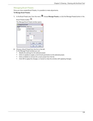 Chapter 5: Drawing Drawing with the Brush Tool 
139 
Managing Brush Presets 
Once you have created Brush Presets, it is possible to make adjustments. 
To Manage Brush Presets: 
1.In the Brush Preset view, from the menu choose Manage Presets, or click the Manage Presets button in the Brush Presets toolbar . 
The Manage Brush Preset window opens. 
2.Choose a Brush Preset from the list on the left. 
In the Manage Preset window you can: 
•Modify the settings for the selected preset. 
•Click on Update to apply current brush parameters to the selected preset. 
•Click on Delete to remove the current preset from the list. 
•Click OK to apply the changes, or Cancel to close the window with applying changes.  