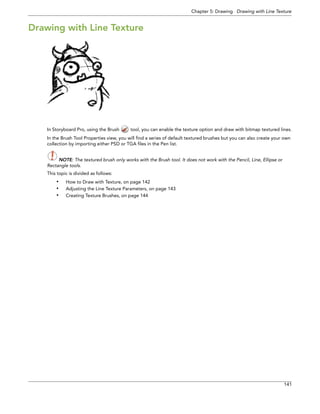 Chapter 5: Drawing Drawing with Line Texture 
141 
Drawing with Line Texture 
In Storyboard Pro, using the Brush tool, you can enable the texture option and draw with bitmap textured lines. 
In the Brush Tool Properties view, you will find a series of default textured brushes but you can also create your own collection by importing either PSD or TGA files in the Pen list. 
NOTE: The textured brush only works with the Brush tool. It does not work with the Pencil, Line, Ellipse or 
Rectangle tools. 
This topic is divided as follows: 
•How to Draw with Texture, on page 142 
•Adjusting the Line Texture Parameters, on page 143 
•Creating Texture Brushes, on page 144  