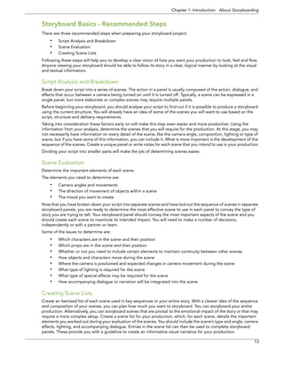 Chapter 1: Introduction About Storyboarding 
13 
Storyboard Basics - Recommended Steps 
There are three recommended steps when preparing your storyboard project: 
•Script Analysis and Breakdown 
•Scene Evaluation 
•Creating Scene Lists 
Following these steps will help you to develop a clear vision of how you want your production to look, feel and flow. Anyone viewing your storyboard should be able to follow its story in a clear, logical manner by looking at the visual and textual information. 
Script Analysis and Breakdown 
Break down your script into a series of scenes. The action in a panel is usually composed of the action, dialogue, and effects that occur between a camera being turned on until it is turned off. Typically, a scene can be expressed in a single panel, but more elaborate or complex scenes may require multiple panels. 
Before beginning your storyboard, you should analyse your script to find out if it is possible to produce a storyboard using the current structure. You will already have an idea of some of the scenes you will want to use based on the script, structure and delivery requirements. 
Taking into consideration these factors early on will make this step even easier and more productive. Using the information from your analysis, determine the scenes that you will require for the production. At this stage, you may not necessarily have information on every detail of the scene, like the camera angle, composition, lighting or type of scene, but if you have some of this information, you can include it. What is more important is the development of the sequence of the scenes. Create a unique panel or write notes for each scene that you intend to use in your production. 
Dividing your script into smaller parts will make the job of determining scenes easier. 
Scene Evaluation 
Determine the important elements of each scene. 
The elements you need to determine are: 
•Camera angles and movements 
•The direction of movement of objects within a scene 
•The mood you want to create 
Now that you have broken down your script into separate scenes and have laid out the sequence of scenes in separate storyboard panels, you are ready to determine the most effective scene to use in each panel to convey the type of story you are trying to tell. Your storyboard panel should convey the most important aspects of the scene and you should create each scene to maximize its intended impact. You will need to make a number of decisions, independently or with a partner or team. 
Some of the issues to determine are: 
•Which characters are in the scene and their position 
•Which props are in the scene and their position 
•Whether or not you need to include certain elements to maintain continuity between other scenes 
•How objects and characters move during the scene 
•Where the camera is positioned and expected changes in camera movement during the scene 
•What type of lighting is required for the scene 
•What type of special effects may be required for the scene 
•How accompanying dialogue or narration will be integrated into the scene 
Creating Scene Lists 
Create an itemized list of each scene used in key sequences or your entire story. With a clearer idea of the sequence and composition of your scenes, you can plan how much you want to storyboard. You can storyboard your entire production. Alternatively, you can storyboard scenes that are pivotal to the emotional impact of the story or that may require a more complex setup. Create a scene list for your production, which, for each scene, details the important elements you worked out during your evaluation of the scenes. You should include the scene’s type and angle, camera effects, lighting, and accompanying dialogue. Entries in the scene list can then be used to complete storyboard panels. These provide you with a guideline to create an informative visual narrative for your production.  