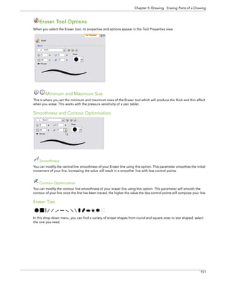 Chapter 5: Drawing Erasing Parts of a Drawing 
151 
Eraser Tool Options 
When you select the Eraser tool, its properties and options appear in the Tool Properties view. 
Minimum and Maximum Size 
This is where you set the minimum and maximum sizes of the Eraser tool which will produce the thick and thin effect when you erase. This works with the pressure sensitivity of a pen tablet. 
Smoothness and Contour Optimization 
Smoothness 
You can modify the central line smoothness of your Eraser line using this option. This parameter smoothes the initial movement of your line. Increasing the value will result in a smoother line with less control points. 
Contour Optimization 
You can modify the contour line smoothness of your eraser line using this option. This parameter will smooth the contour of your line once the line has been traced, the higher the value the less control points will compose your line. 
Eraser Tips 
In this drop-down menu, you can find a variety of eraser shapes from round and square ones to star shaped, select the one you need.  