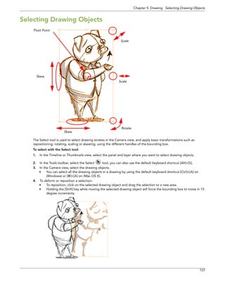 Chapter 5: Drawing Selecting Drawing Objects 
157 
Selecting Drawing Objects 
The Select tool is used to select drawing strokes in the Camera view, and apply basic transformations such as repositioning, rotating, scaling or skewing, using the different handles of the bounding box. 
To select with the Select tool: 
1.In the Timeline or Thumbnails view, select the panel and layer where you want to select drawing objects. 
2.In the Tools toolbar, select the Select tool, you can also use the default keyboard shortcut [Alt]+[S]. 
3.In the Camera view, select the drawing objects. 
You can select all the drawing objects in a drawing by using the default keyboard shortcut [Ctrl]+[A] on (Windows) or []+[A] on (Mac OS X). 
4.To deform or reposition a selection: 
To reposition, click on the selected drawing object and drag the selection to a new area. 
Holding the [Shift] key while moving the selected drawing object will force the bounding box to move in 15 degree increments. 
SkewScaleRotateSkewScalePivot Point  
