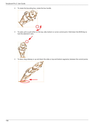 158 
Storyboard Pro 2 User Guide 
To rotate the bounding box, rotate the box handle. 
To scale, pull or push either on the top, side, bottom or corner control point. Hold down the [Shift] key to lock the selection’s ratio. 
To skew, drag sideway or up and down the sides or top and bottom segments, between the control points.  