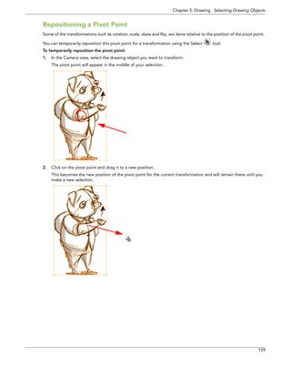Chapter 5: Drawing Selecting Drawing Objects 
159 
Repositioning a Pivot Point 
Some of the transformations such as rotation, scale, skew and flip, are done relative to the position of the pivot point. You can temporarily reposition this pivot point for a transformation using the Select tool. 
To temporarily reposition the pivot point: 
1.In the Camera view, select the drawing object you want to transform. 
The pivot point will appear in the middle of your selection. 
2.Click on the pivot point and drag it to a new position. 
This becomes the new position of the pivot point for the current transformation and will remain there until you make a new selection.  