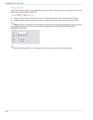 162 
Storyboard Pro 2 User Guide 
Pencil Selection 
Use the Pencil Selection field to resize the selected centreline strokes. This operation is not permitted on contour line shapes such as brush strokes or shape fills. 
1.Thickness: Type a value in this field to increase or decrease the thickness of the selected centreline stroke. 
2.Up/Down arrows: Use the up and down arrows to modify the value contained in the Thickness value field. 
Note that when you select text with the Select tool, the Select Tool Properties will display the Text tool options 
on the bottom of the view. You can also use the Text tool keyboard shortcut [Ctrl]+[Shift]+[T] (Windows) or 
[]+[Shift]+[T] (Mac OS X). 
Refer to Working With Text > Formatting the Text to learn more about the Text Tool Properties. 
12  
