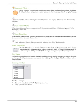 Chapter 5: Drawing Drawing With Shapes 
165 
Automatic Filling 
Use the Automatic Filling option to automatically fill your shape with the selected colour as you draw it. By default the Shape tool creates the contour of an empty shape that you can later fill using the Paint tool. 
Refer to Adding Colour > Selecting the Current Colour of a Tool, on page 200 to learn more about selecting a 
fill colour. 
Auto Flatten Mode 
When enabled, the Auto Flatten mode automatically flattens the created shape with the existing artwork in the Drawing or Camera view. 
Auto-Close Gap 
When enabled, the Auto-Close Gap mode will automatically connect with an invisible stroke, the lines you draw close to each other in the Camera or Drawing view. 
Refer to Selecting Drawing Objects to learn how to use the Store Colour Gradient option. 
Keep Proportion 
When the Ellipse or Square mode is enabled in the Shape tool’s Tool Properties view, the Draw Circle or Draw Square check box appears. When enabling these check boxes, the shape produced will either be a circle or a square. Holding down the [Shift] key as you create your shape will maintain proportion. 
Pen Styles 
Storyboard Pro provides a variety of pencil styles and allows you to create and save your own. This way, you can create and save pencils with precise sizes and parameters to draw and design. The Pen Styles of the Pen and Shape tools are interconnected. 
Selecting a Pen Style 
To select a pen style: 
1.Click on the arrow button of the Pen Style drop-down menu. 
2.Select a pen style from the list.  