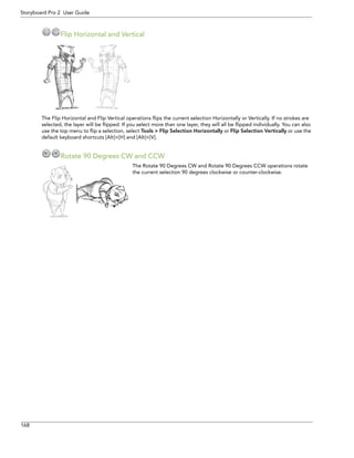 168 
Storyboard Pro 2 User Guide 
Flip Horizontal and Vertical 
The Flip Horizontal and Flip Vertical operations flips the current selection Horizontally or Vertically. If no strokes are selected, the layer will be flipped. If you select more than one layer, they will all be flipped individually. You can also use the top menu to flip a selection, select Tools > Flip Selection Horizontally or Flip Selection Vertically or use the default keyboard shortcuts [Alt]+[H] and [Alt]+[V]. 
Rotate 90 Degrees CW and CCW 
The Rotate 90 Degrees CW and Rotate 90 Degrees CCW operations rotate the current selection 90 degrees clockwise or counter-clockwise.  