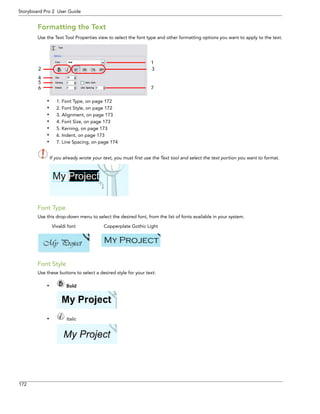 172 
Storyboard Pro 2 User Guide 
Formatting the Text 
Use the Text Tool Properties view to select the font type and other formatting options you want to apply to the text. 
•1. Font Type, on page 172 
•2. Font Style, on page 172 
•3. Alignment, on page 173 
•4. Font Size, on page 173 
•5. Kerning, on page 173 
•6. Indent, on page 173 
•7. Line Spacing, on page 174 
If you already wrote your text, you must first use the Text tool and select the text portion you want to format. 
Font Type 
Use this drop-down menu to select the desired font, from the list of fonts available in your system. 
Font Style 
Use these buttons to select a desired style for your text: 
• Bold 
• Italic 
1 
2 
7 
3 
456 
Vivaldi font Copperplate Gothic Light 
 