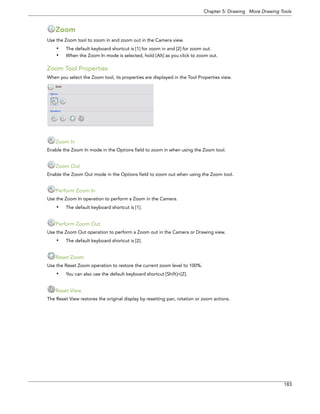 Chapter 5: Drawing More Drawing Tools 
183 
Zoom 
Use the Zoom tool to zoom in and zoom out in the Camera view. 
•The default keyboard shortcut is [1] for zoom in and [2] for zoom out. 
•When the Zoom In mode is selected, hold [Alt] as you click to zoom out. 
Zoom Tool Properties 
When you select the Zoom tool, its properties are displayed in the Tool Properties view. 
Zoom In 
Enable the Zoom In mode in the Options field to zoom in when using the Zoom tool. 
Zoom Out 
Enable the Zoom Out mode in the Options field to zoom out when using the Zoom tool. 
Perform Zoom In 
Use the Zoom In operation to perform a Zoom in the Camera. 
•The default keyboard shortcut is [1]. 
Perform Zoom Out 
Use the Zoom Out operation to perform a Zoom out in the Camera or Drawing view. 
•The default keyboard shortcut is [2]. 
Reset Zoom 
Use the Reset Zoom operation to restore the current zoom level to 100%. 
•You can also use the default keyboard shortcut [Shift]+[Z]. 
Reset View 
The Reset View restores the original display by resetting pan, rotation or zoom actions.  
