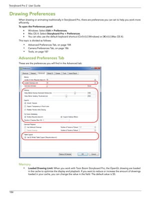 184 
Storyboard Pro 2 User Guide 
Drawing Preferences 
When drawing or animating traditionally in Storyboard Pro, there are preferences you can set to help you work more efficiently. 
To open the Preferences panel: 
Windows: Select Edit > Preferences. 
Mac OS X: Select Storyboard Pro > Preferences. 
You can also use the default keyboard shortcut [Ctrl]+[U] (Windows) or []+[U] (Mac OS X). 
This topic is divided as follows: 
•Advanced Preferences Tab, on page 184 
•Camera Preferences Tab, on page 186 
•Tools, on page 187 
Advanced Preferences Tab 
These are the preferences you will find in the Advanced tab: 
Memory 
•Loaded Drawing Limit: When you work with Toon Boom Storyboard Pro, the OpenGL drawing are loaded in the cache to optimize the display and playback. If you want to reduce or increase the amount of drawings loaded in your cache, you can change the value in the field. The default value is 50.  