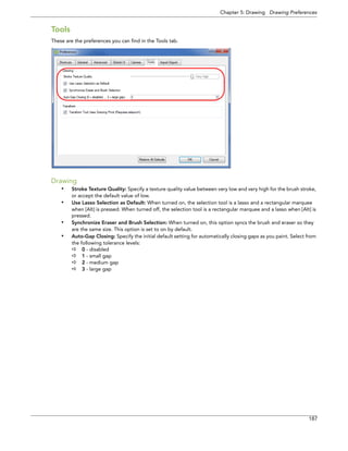 Chapter 5: Drawing Drawing Preferences 
187 
Tools 
These are the preferences you can find in the Tools tab. 
Drawing 
•Stroke Texture Quality: Specify a texture quality value between very low and very high for the brush stroke, or accept the default value of low. 
•Use Lasso Selection as Default: When turned on, the selection tool is a lasso and a rectangular marquee when [Alt] is pressed. When turned off, the selection tool is a rectangular marquee and a lasso when [Alt] is pressed. 
•Synchronize Eraser and Brush Selection: When turned on, this option syncs the brush and eraser so they are the same size. This option is set to on by default. 
•Auto-Gap Closing: Specify the initial default setting for automatically closing gaps as you paint. Select from the following tolerance levels: 
0 - disabled 
1 - small gap 
2 - medium gap 
3 - large gap  