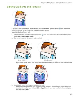 Chapter 6: Adding Colour Editing Gradients and Textures 
207 
Editing Gradients and Textures 
If you paint a zone with a gradient or texture colour you can use the Edit Gradient/Texture tool to modify its position in the zone. You can move, scale, rotate and skew your texture. 
To use Edit Gradient/Texture tool: 
1.In the Tools toolbar, select the Edit Gradient/Texture tool. You can also select this tool from the top menu under Tools > Edit Gradient/Texture. 
2.Click on the Gradient or Texture zone to be modified. 
If you want to modify several areas at once, hold down the [Shift] key and click in the zones to be modified. 
3.Move the edit texture’s anchor points to the desired result. 
If the same modification needs to be applied to another gradient in another drawing or texture zone, you can select the modified zone and select Edit > Copy. Select the zone to be modified in the other drawing and select Edit > Paste. 
Linear GradientRadial Gradient 
1 
2 
 