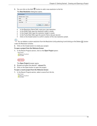 Chapter 2: Getting Started Creating and Opening a Project 
19 
5.You can click on the Add button to add a new resolution to the list. 
The New Resolution dialog box opens. 
In the Resolution Name field, name your new resolution. 
In the Width field, type the resolution width in pixels. 
In the Height field, type the resolution height in pixels. 
In the Frame Rate field, type the scene’s frame rate per second. 
Click on the Create button to confirm creation of the new resolution preset. 
You can delete a custom resolution from the Resolution List by selecting it and clicking on the Delete button 
under the Resolution window. 
6.Click on the Create button to create your project. 
To open a project from the Welcome Screen: 
1.In the Recent Projects section, click on the Open Project option. 
The Open Project browser opens. 
2.Browse and select the desired *.sboard file. 
3.Click on the Open button to open the project. 
To open a recent project from the Welcome Screen: 
1.In the Recent Projects section, select a scene from the list.  