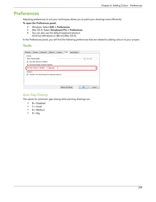 Chapter 6: Adding Colour Preferences 
209 
Preferences 
Adjusting preferences to suit your techniques allows you to paint your drawings more efficiently. 
To open the Preferences panel: 
Windows: Select Edit > Preferences. 
Mac OS X: Select Storyboard Pro > Preferences. 
You can also use the default keyboard shortcut 
[Ctrl]+[U] (Windows) or []+[U] (Mac OS X). 
In the Preferences panel, you will find the following preferences that are related to adding colours to your project. 
Tools 
Auto Gap Closing 
The values for automatic gap closing while painting drawings are: 
•0 = Disabled 
•1 = Small 
•2 = Medium 
•3 = Big  