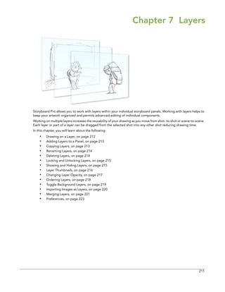 211 
Chapter 7 Layers 
Storyboard Pro allows you to work with layers within your individual storyboard panels. Working with layers helps to keep your artwork organized and permits advanced editing of individual components. 
Working on multiple layers increases the reusability of your drawing as you move from shot- to-shot or scene-to-scene. Each layer or part of a layer can be dragged from the selected shot into any other shot reducing drawing time. 
In this chapter, you will learn about the following: 
•Drawing on a Layer, on page 212 
•Adding Layers to a Panel, on page 213 
•Copying Layers, on page 213 
•Renaming Layers, on page 214 
•Deleting Layers, on page 214 
•Locking and Unlocking Layers, on page 215 
•Showing and Hiding Layers, on page 215 
•Layer Thumbnails, on page 216 
•Changing Layer Opacity, on page 217 
•Ordering Layers, on page 218 
•Toggle Background Layers, on page 219 
•Importing Images as Layers, on page 220 
•Merging Layers, on page 221 
•Preferences, on page 223  
