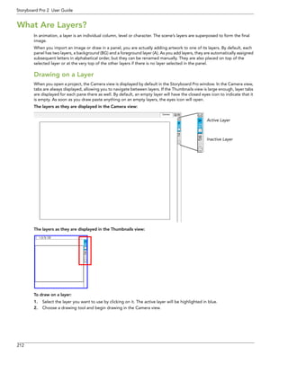 212 
Storyboard Pro 2 User Guide 
What Are Layers? 
In animation, a layer is an individual column, level or character. The scene’s layers are superposed to form the final image. 
When you import an image or draw in a panel, you are actually adding artwork to one of its layers. By default, each panel has two layers, a background (BG) and a foreground layer (A). As you add layers, they are automatically assigned subsequent letters in alphabetical order, but they can be renamed manually. They are also placed on top of the selected layer or at the very top of the other layers if there is no layer selected in the panel. 
Drawing on a Layer 
When you open a project, the Camera view is displayed by default in the Storyboard Pro window. In the Camera view, tabs are always displayed, allowing you to navigate between layers. If the Thumbnails view is large enough, layer tabs are displayed for each pane there as well. By default, an empty layer will have the closed eyes icon to indicate that it is empty. As soon as you draw paste anything on an empty layers, the eyes icon will open. 
The layers as they are displayed in the Camera view: 
The layers as they are displayed in the Thumbnails view: 
To draw on a layer: 
1.Select the layer you want to use by clicking on it. The active layer will be highlighted in blue. 
2.Choose a drawing tool and begin drawing in the Camera view. 
Active Layer 
Inactive Layer 
 