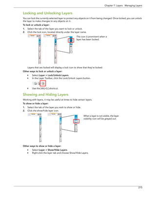 Chapter 7: Layers Managing Layers 
215 
Locking and Unlocking Layers 
You can lock the currently selected layer to protect any objects on it from being changed. Once locked, you can unlock the layer to make changes to any objects on it. 
To lock or unlock a layer: 
1.Select the tab of the layer you want to lock or unlock. 
2.Click the lock icon, located directly under the layer name. 
Layers that are locked will display a lock icon to show that they’re locked. 
Other ways to lock or unlock a layer: 
Select Layer > Lock/Unlock Layers. 
In the Layer Toolbar, click the Lock/Unlock Layers button. 
Use the [Alt]+[L] shortcut. 
Showing and Hiding Layers 
Working with layers, it may be useful at times to hide certain layers. 
To show or hide a layer: 
1.Select the tab of the layer you wish to show or hide. 
2.Click the show/hide layer icon. 
Other ways to show or hide a layer: 
Select Layer > Show/Hide Layers. 
Right-click the layer tab and choose Show/Hide Layers. 
This icon is prominent when a layer has been locked. 
When a layer is not visible, the layer visibility icon will be greyed out.  