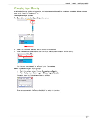 Chapter 7: Layers Managing Layers 
217 
Changing Layer Opacity 
If necessary, you can modify the opacity of your layers either temporarily, or for export. There are several different ways to do this within Storyboard Pro. 
To change the layer opacity: 
1.Expand the layer section by clicking on the arrow. 
2.Select the tab of the layer you wish to modify the opacity for. 
3.Type in a new opacity between 0 and 100, or use the up/down arrows to set the opacity. 
The changes you make will be reflected in the Camera view. 
Other ways to modify the layer opacity: 
Right-click a layer tab and choose Change Layers Opacity. 
From the top menu choose Layer > Change Layers Opacity. 
These will open the Change Layer Opacity window. 
Enter a new opacity in the field and click OK to apply the changes.  