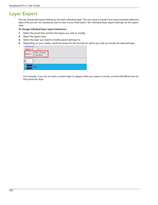 222 
Storyboard Pro 2 User Guide 
Layer Export 
You can choose the export behaviour for each individual layer. This can come in handy if you have imported reference layers that you do not necessarily want to see in your final export. Set individual layer export settings via the Layers view. 
To change individual layer export behaviour: 
1.Select the panel that contains the layers you wish to modify. 
2.Open the Layers view. 
3.Select the layer you need to modify export settings for. 
4.Depending on your needs, check the boxes for the formats for which you wish to include the selected layer. 
For example, if you do not want a certain layer to appear when you export a movie, uncheck the Movie box for that particular layer.  