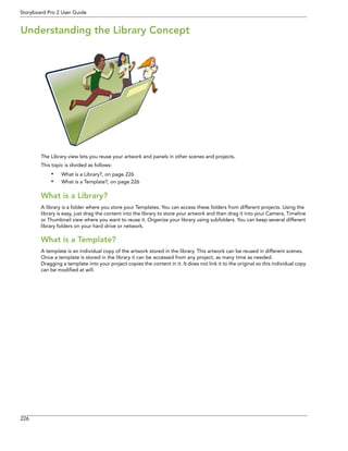 226 
Storyboard Pro 2 User Guide 
Understanding the Library Concept 
The Library view lets you reuse your artwork and panels in other scenes and projects. 
This topic is divided as follows: 
•What is a Library?, on page 226 
•What is a Template?, on page 226 
What is a Library? 
A library is a folder where you store your Templates. You can access these folders from different projects. Using the library is easy, just drag the content into the library to store your artwork and then drag it into your Camera, Timeline or Thumbnail view where you want to reuse it. Organize your library using subfolders. You can keep several different library folders on your hard drive or network. 
What is a Template? 
A template is an individual copy of the artwork stored in the library. This artwork can be reused in different scenes. 
Once a template is stored in the library it can be accessed from any project, as many time as needed. 
Dragging a template into your project copies the content in it. It does not link it to the original so this individual copy 
can be modified at will. 
 