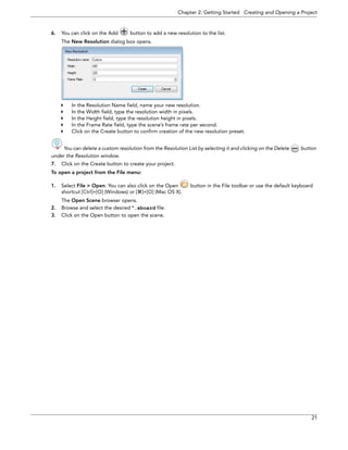 Chapter 2: Getting Started Creating and Opening a Project 
21 
6.You can click on the Add button to add a new resolution to the list. 
The New Resolution dialog box opens. 
In the Resolution Name field, name your new resolution. 
In the Width field, type the resolution width in pixels. 
In the Height field, type the resolution height in pixels. 
In the Frame Rate field, type the scene’s frame rate per second. 
Click on the Create button to confirm creation of the new resolution preset. 
You can delete a custom resolution from the Resolution List by selecting it and clicking on the Delete button 
under the Resolution window. 
7.Click on the Create button to create your project. 
To open a project from the File menu: 
1.Select File > Open. You can also click on the Open button in the File toolbar or use the default keyboard shortcut [Ctrl]+[O] (Windows) or []+[O] (Mac OS X). 
The Open Scene browser opens. 
2.Browse and select the desired *.sboard file. 
3.Click on the Open button to open the scene.  