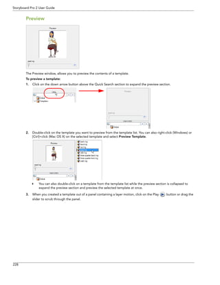 228 
Storyboard Pro 2 User Guide 
Preview 
The Preview window, allows you to preview the contents of a template. 
To preview a template: 
1.Click on the down arrow button above the Quick Search section to expand the preview section. 
2.Double-click on the template you want to preview from the template list. You can also right-click (Windows) or [Ctrl]+click (Mac OS X) on the selected template and select Preview Template. 
You can also double-click on a template from the template list while the preview section is collapsed to expand the preview section and preview the selected template at once. 
3.When you created a template out of a panel containing a layer motion, click on the Play button or drag the slider to scrub through the panel.  