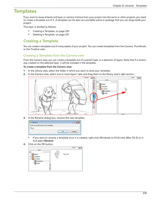 Chapter 8: Libraries Templates 
235 
Templates 
If you want to reuse artwork and layer or camera motions from your project into the same or other projects, you need to create a template out of it. A template can be seen as a portable scene or package that you can drag inside your project. 
This topic is divided as follows: 
•Creating a Template, on page 235 
•Deleting a Template, on page 237 
Creating a Template 
You can create a template out of many assets of your project. You can create templates from the Camera, Thumbnails or the Timeline view. 
Creating a Template from the Camera view 
From the Camera view, you can create a template out of a panel’s layer or a selection of layers. Note that if a motion was created on the selected layer, it will be included in the template. 
To create a template from the Camera view: 
1.In the Library view, select the folder in which you want to store your template. 
2.In the Camera view, select one or more layers’ tabs and drag them to the library view’s right section. 
3.In the Rename dialog box, rename the new template. 
•If you want to rename a template once it is created, right-click (Windows) or [Ctrl]+click (Mac OS X) on it and select Rename. 
4.Click on the OK button.  