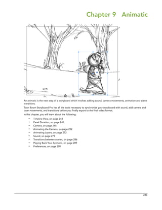 243 
Chapter 9 Animatic 
An animatic is the next step of a storyboard which involves adding sound, camera movements, animation and scene transitions. 
Toon Boom Storyboard Pro has all the tools necessary to synchronize your storyboard with sound, add camera and layer movements, and transitions before you finally export to the final video format. 
In this chapter, you will learn about the following: 
•Timeline View, on page 244 
•Panel Duration, on page 245 
•Camera, on page 248 
•Animating the Camera, on page 252 
•Animating Layers, on page 272 
•Sound, on page 279 
•Transitions between scenes, on page 286 
•Playing Back Your Animatic, on page 289 
•Preferences, on page 290  