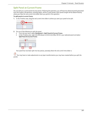 Chapter 9: Animatic Panel Duration 
247 
Split Panel at Current Frame 
You can split your current panel into two pieces. Following this operation, you will have two identical panels generated from the original. All elements, including layers, will be in both panels. Each panel’s length will be determined by where you have the red current time slider when you perform the operation. 
To split panel at current frame: 
1.In the Timeline view, drag the red current time slider to where you want your panel to be split. 
2.Do one of the following to split the panel: 
From the top menu, select Storyboard > Split Panel At Current Frame. 
In the Timeline view, right-click (Windows) or [Ctrl]+click (Mac OS X) in your selected panel and select 
Split Panel At Current Frame. 
Your panel has now been split into two pieces, precisely where the red current time slider is. 
You may have to make adjustments to any layer transformations you may have created before you split the 
panels. 
1 2 
 